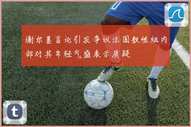 谢尔基言论引发争议法国教练组内部对其年轻气盛表示质疑