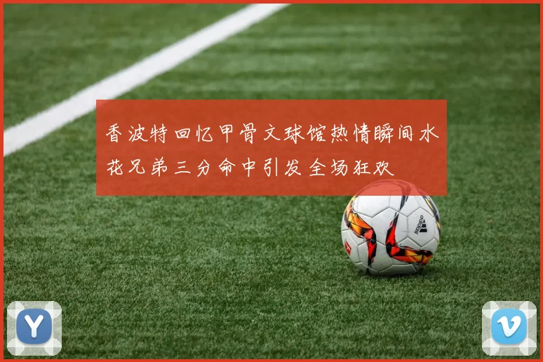 香波特回忆甲骨文球馆热情瞬间水花兄弟三分命中引发全场狂欢