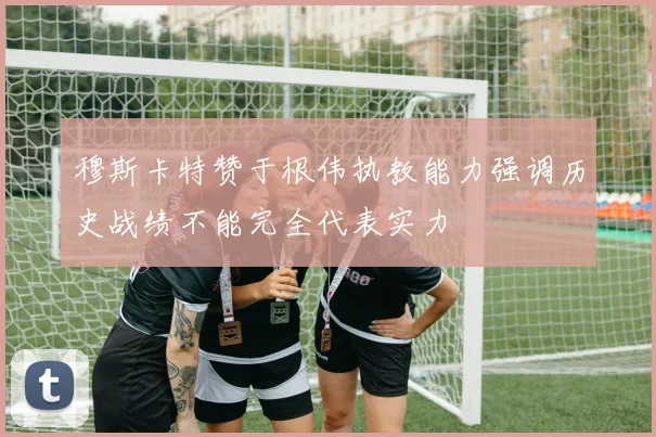 穆斯卡特赞于根伟执教能力强调历史战绩不能完全代表实力