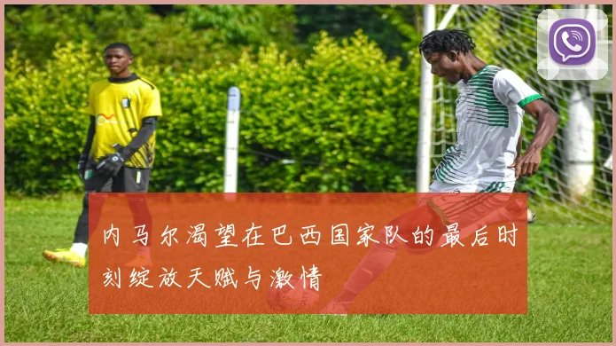 内马尔渴望在巴西国家队的最后时刻绽放天赋与激情