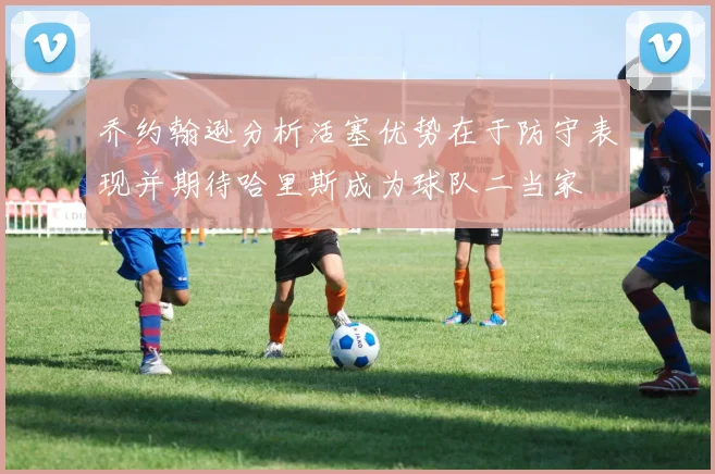 乔约翰逊分析活塞优势在于防守表现并期待哈里斯成为球队二当家