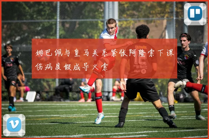 姆巴佩与皇马关系紧张阿隆索下课伤病度假成导火索