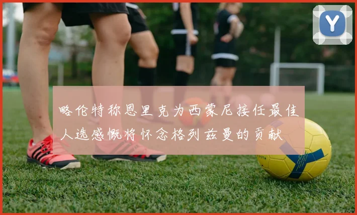 略伦特称恩里克为西蒙尼接任最佳人选感慨将怀念格列兹曼的贡献