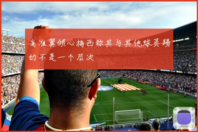 高准翼倾心梅西称其与其他球员踢的不是一个层次