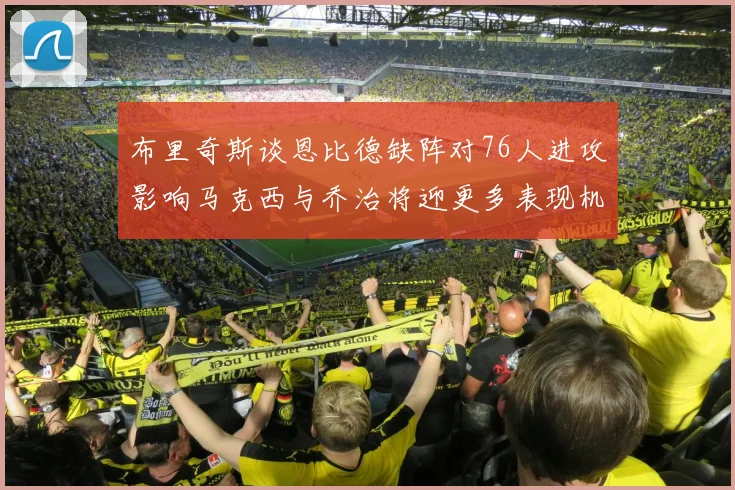 布里奇斯谈恩比德缺阵对76人进攻影响马克西与乔治将迎更多表现机会