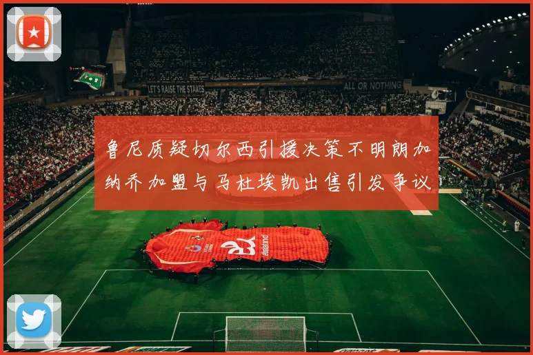 鲁尼质疑切尔西引援决策不明朗加纳乔加盟与马杜埃凯出售引发争议