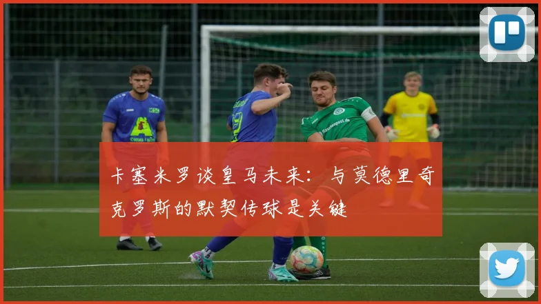 卡塞米罗谈皇马未来：与莫德里奇克罗斯的默契传球是关键