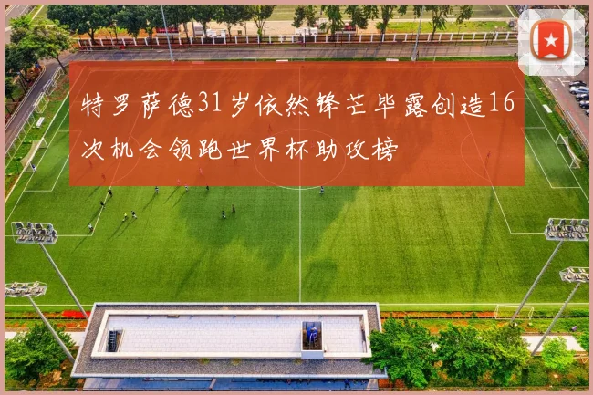 特罗萨德31岁依然锋芒毕露创造16次机会领跑世界杯助攻榜