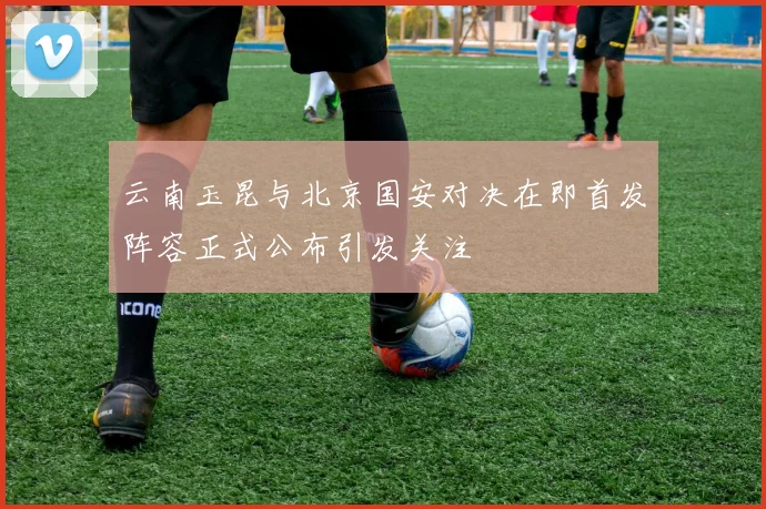 云南玉昆与北京国安对决在即首发阵容正式公布引发关注