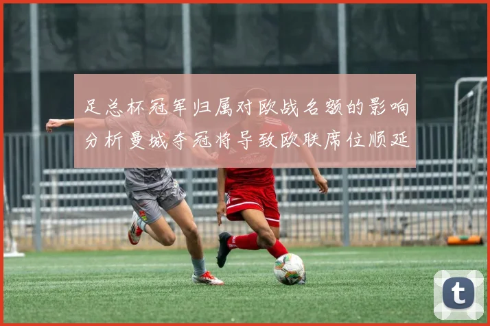 足总杯冠军归属对欧战名额的影响分析曼城夺冠将导致欧联席位顺延
