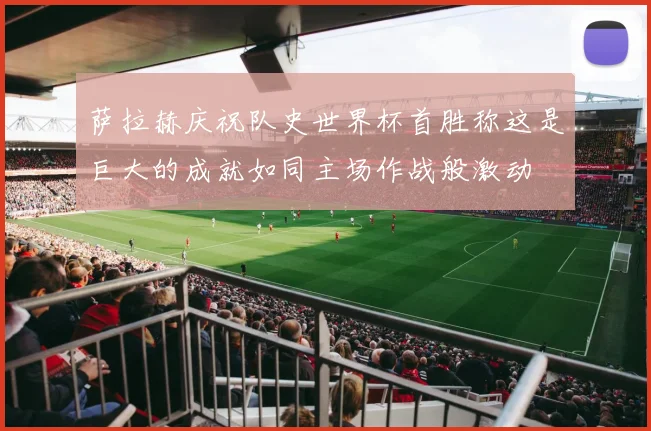 萨拉赫庆祝队史世界杯首胜称这是巨大的成就如同主场作战般激动