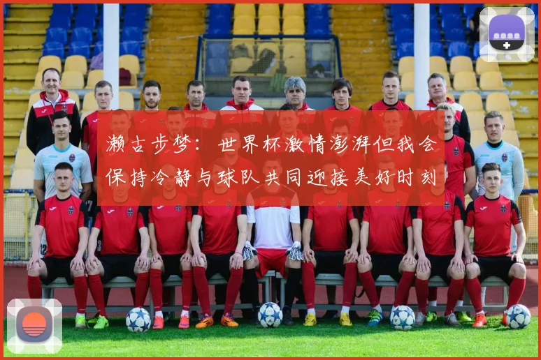 濑古步梦：世界杯激情澎湃但我会保持冷静与球队共同迎接美好时刻